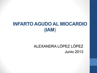 INFARTO AGUDO AL MIOCARDIO
(IAM)
ALEXANDRA LÓPEZ LÓPEZ
Junio 2013
 