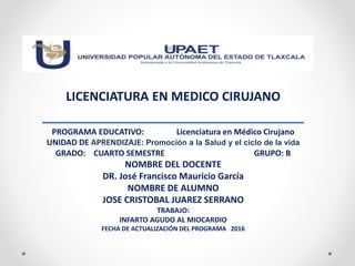 LICENCIATURA EN MEDICO CIRUJANO
PROGRAMA EDUCATIVO: Licenciatura en Médico Cirujano
UNIDAD DE APRENDIZAJE: Promoción a la Salud y el ciclo de la vida
GRADO: CUARTO SEMESTRE GRUPO: B
NOMBRE DEL DOCENTE
DR. José Francisco Mauricio García
NOMBRE DE ALUMNO
JOSE CRISTOBAL JUAREZ SERRANO
TRABAJO:
INFARTO AGUDO AL MIOCARDIO
FECHA DE ACTUALIZACIÓN DEL PROGRAMA 2016
 