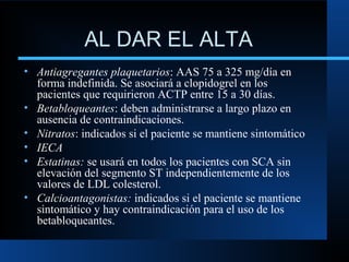 AL DAR EL ALTA
• Antiagregantes plaquetarios: AAS 75 a 325 mg/día en
forma indefinida. Se asociará a clopidogrel en los
pacientes que requirieron ACTP entre 15 a 30 días.
• Betabloqueantes: deben administrarse a largo plazo en
ausencia de contraindicaciones.
• Nitratos: indicados si el paciente se mantiene sintomático
• IECA
• Estatinas: se usará en todos los pacientes con SCA sin
elevación del segmento ST independientemente de los
valores de LDL colesterol.
• Calcioantagonistas: indicados si el paciente se mantiene
sintomático y hay contraindicación para el uso de los
betabloqueantes.
 