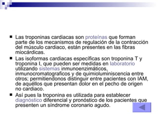 Las troponinas cardiacas son  proteínas  que forman parte de los mecanismos de regulación de la contracción del músculo cardiaco, están presentes en las fibras miocárdicas. Las isoformas cardiacas específicas son troponina T y troponina I, que pueden ser medidas en  laboratorio  utilizando  sistemas  inmunoenzimáticos, inmunocromatograficos y de quimioluminiscencia entre otros; permitiendonos distinguir entre pacientes con IAM, de aquéllos que presentan dolor en el pecho de origen no cardiaco. Así pues la troponina es utilizada para establecer  diagnóstico  diferencial y pronóstico de los pacientes que presenten un síndrome coronario agudo. 