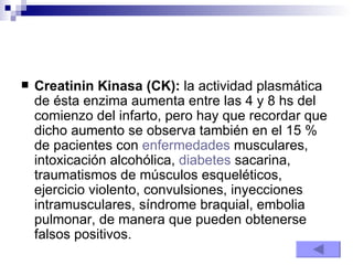 Creatinin Kinasa (CK):  la actividad plasmática de ésta enzima aumenta entre las 4 y 8 hs del comienzo del infarto, pero hay que recordar que dicho aumento se observa también en el 15 % de pacientes con  enfermedades  musculares, intoxicación alcohólica,  diabetes  sacarina, traumatismos de músculos esqueléticos, ejercicio violento, convulsiones, inyecciones intramusculares, síndrome braquial, embolia pulmonar, de manera que pueden obtenerse falsos positivos.  