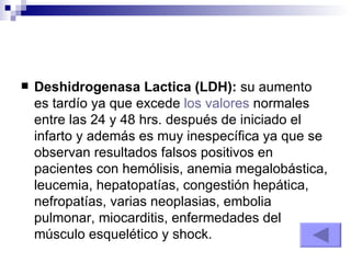 Deshidrogenasa Lactica (LDH):  su aumento es tardío ya que excede  los valores  normales entre las 24 y 48 hrs. después de iniciado el infarto y además es muy inespecífica ya que se observan resultados falsos positivos en pacientes con hemólisis, anemia megalobástica, leucemia, hepatopatías, congestión hepática, nefropatías, varias neoplasias, embolia pulmonar, miocarditis, enfermedades del músculo esquelético y shock.  