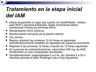 Tratamiento en la etapa inicial del IAM   Ubicar al paciente en lugar que cuente con desfibrilador, medios para RCP y personal entrenado. Estas condiciones deben mantenerse mínimo las primeras 24hrs. Monitorización ECG continua Monitorización incruenta de la presión arterial Vía venosa. Reposo absoluto las primeras 12-24 horas en pacientes hemodinámicamente estables sin episodios de isquemia recurrente. Régimen 0 las primeras 12 horas y líquido las 12 horas siguientes En ausencia de contraindicaciones, administrar 500 mg. de AAS. Inicialmente no usar compuestos recubiertos. Simultáneamente: oxigenoterapia 2 a 4 lts. por naricera 2 a 3h o mientras persista el dolor Prolongar sólo si hay hipoxemia. 