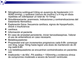 Nitroglicerina sublingual 0,6mg en ausencia de hipotensión (</= 90/60 mmHg), y opiáceos (cloruro de morfina 2 a 4 mg en dosis repetidas sin sobrepasar un total de 10-15mg)  Simultáneamente: anamnesis. Indicaciones y contraindicaciones del tratamiento fibrinolítico. Exploración física: frecuencia cardíaca, signos de hipoperfusión, shock o insuficiencia cardíaca. Información al paciente En caso de ansiedad persistente, iniciar benzodiasepinas. Valorar el uso de antieméticos en caso necesario. Betabloqueadores:  Propranolol oral con incrementos progresivos cada 6-8h: comenzar con 5mg, luego 10mg hasta lograr una dosis de mantención de 20 mg cada 6-8h. Los betabloqueadores se encuentran contraindicados en pacientes con bradicardia < de 60x’, PA sistólca < 100mmHg y evidencia clínica de compromiso moderado a severo de función ventricular. 