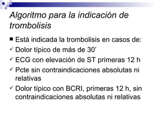 Algoritmo para la indicación de trombolisis Está indicada la trombolisis en casos de:  Dolor típico de más de 30’  ECG con elevación de ST primeras 12 h Pcte sin contraindicaciones absolutas ni relativas Dolor típico con BCRI, primeras 12 h, sin contraindicaciones absolutas ni relativas 