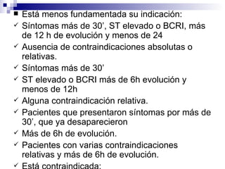 Está menos fundamentada su indicación:  Síntomas más de 30’, ST elevado o BCRI, más de 12 h de evolución y menos de 24 Ausencia de contraindicaciones absolutas o relativas. Síntomas más de 30’  ST elevado o BCRI más de 6h evolución y menos de 12h Alguna contraindicación relativa. Pacientes que presentaron síntomas por más de 30’, que ya desaparecieron Más de 6h de evolución. Pacientes con varias contraindicaciones relativas y más de 6h de evolución. Está contraindicada:  ST elevado, más de 24 h Pacientes con contraindicación absoluta Dolor típico, Infradesnivel ST 