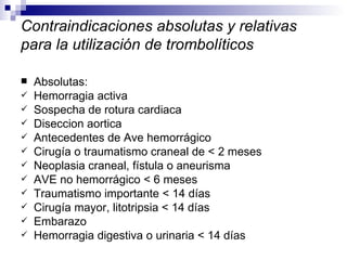 Contraindicaciones absolutas y relativas para la utilización de trombolíticos Absolutas: Hemorragia activa  Sospecha de rotura cardiaca  Diseccion aortica Antecedentes de Ave hemorrágico  Cirugía o traumatismo craneal de < 2 meses Neoplasia craneal, fístula o aneurisma AVE no hemorrágico < 6 meses Traumatismo importante < 14 días Cirugía mayor, litotripsia < 14 días Embarazo Hemorragia digestiva o urinaria < 14 días 