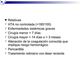 Relativas HTA no controlada (>180/100) Enfermedades sistémicas graves Cirugía menor < 7 días Cirugía mayor > 14 días o < 3 meses Alteración de la coagulación conocida que implique riesgo hemorrágico Pericarditis Tratamiento retiniano con láser reciente 