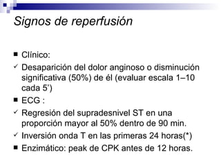 Signos de reperfusión Clínico:  Desaparición del dolor anginoso o disminución significativa (50%) de él (evaluar escala 1–10 cada 5’) ECG : Regresión del supradesnivel ST en una proporción mayor al 50% dentro de 90 min.  Inversión onda T en las primeras 24 horas(*) Enzimático: peak de CPK antes de 12 horas. 