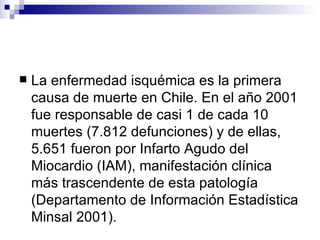La enfermedad isquémica es la primera causa de muerte en Chile. En el año 2001 fue responsable de casi 1 de cada 10 muertes (7.812 defunciones) y de ellas, 5.651 fueron por Infarto Agudo del Miocardio (IAM), manifestación clínica más trascendente de esta patología (Departamento de Información Estadística Minsal 2001). 