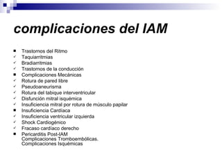 complicaciones del IAM   Trastornos del Ritmo  Taquiarritmias  Bradiarritmias  Trastornos de la conducción  Complicaciones Mecánicas  Rotura de pared libre  Pseudoaneurisma  Rotura del tabique interventricular  Disfunción mitral isquémica  Insuficiencia mitral por rotura de músculo papilar  Insuficiencia Cardíaca  Insuficiencia ventricular izquierda  Shock Cardiogénico  Fracaso cardíaco derecho  Pericarditis Post-IAM  Complicaciones Tromboembólicas.  Complicaciones Isquémicas 