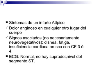 Síntomas de un infarto Atípico  Dolor anginoso en cualquier otro lugar del cuerpo Signos asociados (no necesariamente neurovegetativos): disnea, fatiga, insuficiencia cardiaca brusca con CF 3 ó 4. ECG: Normal, no hay supradesnivel del segmento ST.  