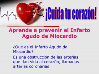 Aprende a prevenir el Infarto
Agudo de Miocardio
¿Qué es el Infarto Agudo de
Miocardio?
Es una obstrucción de las arterias
que dan vida al corazón, llamadas
arterias coronarias

 