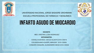 UNIVERSIDAD NACIONAL JORGE BASADRE GROHMANN
ESCUELA PROFESIONAL DE FARMACIA Y BIOQUÍMICA
Infarto Agudo de Miocardio
DOCENTE:
MED. CRISTINA LLOSA RODRIGUEZ
INTEGRANTES:
- COHAILA ACEVEDO, CECILIA GLADYS 2019-125019
- COLQUEHUANCA QUISPE, MARLENY 2019-125004
- CONDORI COAQUIRA, ALESSANDRO DIEGO 2018-125038
 