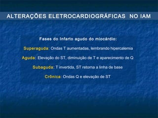 Fases do Infarto agudo do miocárdio:
Superaguda: Ondas T aumentadas, lembrando hipercalemia
Aguda: Elevação do ST, diminuição de T e aparecimento de Q
Subaguda: T invertida, ST retorna a linha de base
Crônica: Ondas Q e elevação de ST
ALTERAÇÕES ELETROCARDIOGRÁFICAS NO IAM
 