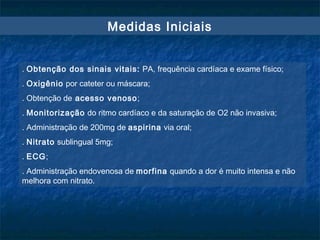 Medidas Iniciais
. Obtenção dos sinais vitais: PA, frequência cardíaca e exame físico;
. Oxigênio por cateter ou máscara;
. Obtenção de acesso venoso;
. Monitorização do ritmo cardíaco e da saturação de O2 não invasiva;
. Administração de 200mg de aspirina via oral;
. Nitrato sublingual 5mg;
. ECG;
. Administração endovenosa de morfina quando a dor é muito intensa e não
melhora com nitrato.
 