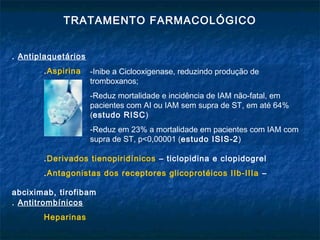 TRATAMENTO FARMACOLÓGICO
. Antiplaquetários
.Aspirina
.Derivados tienopiridínicos – ticlopidina e clopidogrel
.Antagonistas dos receptores glicoprotéicos IIb-IIIa –
abciximab, tirofibam
. Antitrombínicos
Heparinas
-Inibe a Ciclooxigenase, reduzindo produção de
tromboxanos;
-Reduz mortalidade e incidência de IAM não-fatal, em
pacientes com AI ou IAM sem supra de ST, em até 64%
(estudo RISC)
-Reduz em 23% a mortalidade em pacientes com IAM com
supra de ST, p<0,00001 (estudo ISIS-2)
 