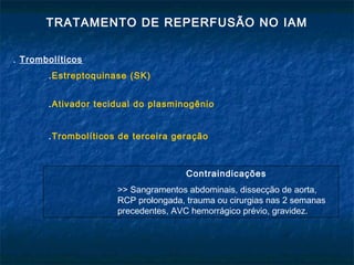 TRATAMENTO DE REPERFUSÃO NO IAM
. Trombolíticos
.Estreptoquinase (SK)
.Ativador tecidual do plasminogênio
.Trombolíticos de terceira geração
Contraindicações
>> Sangramentos abdominais, dissecção de aorta,
RCP prolongada, trauma ou cirurgias nas 2 semanas
precedentes, AVC hemorrágico prévio, gravidez.
 