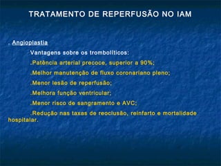 TRATAMENTO DE REPERFUSÃO NO IAM
. Angioplastia
Vantagens sobre os trombolíticos:
.Patência arterial precoce, superior a 90%;
.Melhor manutenção de fluxo coronariano pleno;
.Menor lesão de reperfusão;
.Melhora função ventricular;
.Menor risco de sangramento e AVC;
.Redução nas taxas de reoclusão, reinfarto e mortalidade
hospitalar.
 