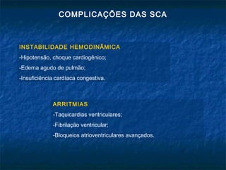 COMPLICAÇÕES DAS SCA
INSTABILIDADE HEMODINÂMICA
-Hipotensão, choque cardiogênico;
-Edema agudo de pulmão;
-Insuficiência cardíaca congestiva.
ARRITMIAS
-Taquicardias ventriculares;
-Fibrilação ventricular;
-Bloqueios atrioventriculares avançados.
 