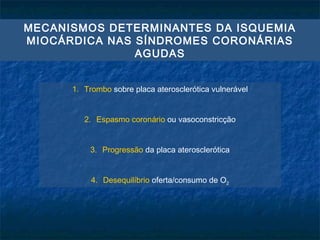 MECANISMOS DETERMINANTES DA ISQUEMIA
MIOCÁRDICA NAS SÍNDROMES CORONÁRIAS
AGUDAS
1. Trombo sobre placa aterosclerótica vulnerável
2. Espasmo coronário ou vasoconstricção
3. Progressão da placa aterosclerótica
4. Desequilíbrio oferta/consumo de O2
 