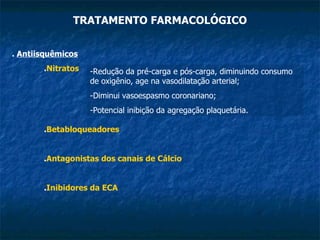TRATAMENTO FARMACOLÓGICO .  Antiisquêmicos . Nitratos Redução da pré-carga e pós-carga, diminuindo consumo de oxigênio, age na vasodilatação arterial; Diminui vasoespasmo coronariano; Potencial inibição da agregação plaquetária. . Betabloqueadores . Antagonistas dos canais de Cálcio . Inibidores da ECA 