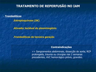 TRATAMENTO DE REPERFUSÃO NO IAM .  Trombolíticos . Estreptoquinase (SK) . Ativador tecidual do plasminogênio . Trombolíticos de terceira geração Contraindicações >> Sangramentos abdominais, dissecção de aorta, RCP prolongada, trauma ou cirurgias nas 2 semanas precedentes, AVC hemorrágico prévio, gravidez. 