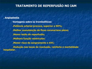 TRATAMENTO DE REPERFUSÃO NO IAM .  Angioplastia Vantagens sobre os trombolíticos: . Patência arterial precoce, superior a 90%; .Melhor manutenção de fluxo coronariano pleno; .Menor lesão de reperfusão; .Melhora função ventricular; .Menor risco de sangramento e AVC; .Redução nas taxas de reoclusão, reinfarto e mortalidade hospitalar. 