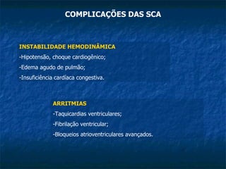 COMPLICAÇÕES DAS SCA INSTABILIDADE HEMODINÂMICA -Hipotensão, choque cardiogênico; Edema agudo de pulmão; Insuficiência cardíaca congestiva. ARRITMIAS -Taquicardias ventriculares; Fibrilação ventricular; Bloqueios atrioventriculares avançados. 