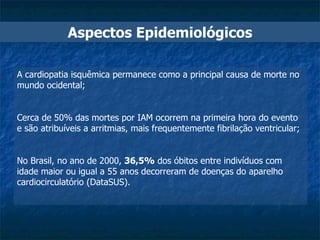 A cardiopatia isquêmica permanece como a principal causa de morte no mundo ocidental; Cerca de 50% das mortes por IAM ocorrem na primeira hora do evento e são atribuíveis a arritmias, mais frequentemente fibrilação ventricular; No Brasil, no ano de 2000,  36,5%  dos óbitos entre indivíduos com idade maior ou igual a 55 anos decorreram de doenças do aparelho cardiocirculatório (DataSUS). Aspectos Epidemiológicos 