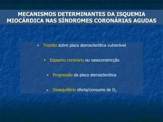 MECANISMOS DETERMINANTES DA ISQUEMIA MIOCÁRDICA NAS SÍNDROMES CORONÁRIAS AGUDAS Trombo  sobre placa aterosclerótica vulnerável Espasmo coronário  ou vasoconstricção Progressão  da placa aterosclerótica Desequilíbrio  oferta/consumo de O 2 