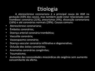 Etiologia
A aterosclerose coronariana é a principal causa de IAM na
gestação (43% dos casos), mas também pode estar relacionada com
trombose coronária (21%), aneurismas (4%), dissecção coronariana
(16%) e até coronárias normais (29%). Causas comuns:
• Aterosclerose coronariana;
• Êmbolos coronários;
• Doença arterial coronária trombótica;
• Vasculite coronária;
• Vasoespasmo coronário;
• Doença vascular coronária infiltrativa e degenerativa;
• Oclusão dos óstios coronários;
• Anomalias coronárias congênitas;
• Traumatismo;
• Aumento das necessidades miocárdicas de oxigênio sem aumento
concomitante da oferta.
 