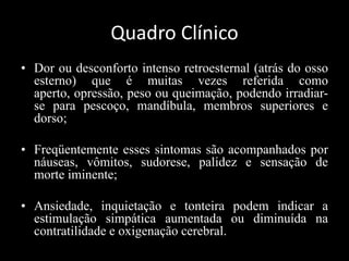 Quadro Clínico
• Dor ou desconforto intenso retroesternal (atrás do osso
esterno) que é muitas vezes referida como
aperto, opressão, peso ou queimação, podendo irradiar-
se para pescoço, mandíbula, membros superiores e
dorso;
• Freqüentemente esses sintomas são acompanhados por
náuseas, vômitos, sudorese, palidez e sensação de
morte iminente;
• Ansiedade, inquietação e tonteira podem indicar a
estimulação simpática aumentada ou diminuída na
contratilidade e oxigenação cerebral.
 