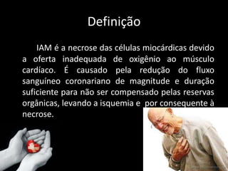 Definição
IAM é a necrose das células miocárdicas devido
a oferta inadequada de oxigênio ao músculo
cardíaco. É causado pela redução do fluxo
sanguíneo coronariano de magnitude e duração
suficiente para não ser compensado pelas reservas
orgânicas, levando a isquemia e por consequente à
necrose.
 