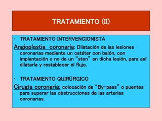 TRATAMIENTO (II)
• TRATAMIENTO INTERVENCIONISTA
Angioplastia coronaria: Dilatación de las lesiones
coronarias mediante un catéter con balón, con
implantación o no de un “sten” en dicha lesión, para así
dilatarla y restablecer el flujo.
• TRATAMIENTO QUIRÚRGICO
Cirugía coronaria: colocación de “By-pass” o puentes
para superar las obstrucciones de las arterias
coronarias.
 