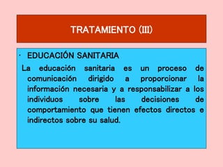 TRATAMIENTO (III)
• EDUCACIÓN SANITARIA
La educación sanitaria es un proceso de
comunicación dirigido a proporcionar la
información necesaria y a responsabilizar a los
individuos sobre las decisiones de
comportamiento que tienen efectos directos e
indirectos sobre su salud.
 