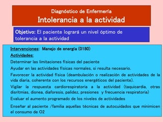 Diagnóstico de Enfermería
Intolerancia a la actividad
Intervenciones: Manejo de energía (0180)
Actividades:
Determinar las limitaciones físicas del paciente
Ayudar en las actividades físicas normales, si resulta necesario.
Favorecer la actividad física (deambulación o realización de actividades de la
vida diaria, coherente con los recursos energéticos del paciente).
Vigilar la respuesta cardiorespiratoria a la actividad (taquicardia, otras
disritmias, disnea, diaforesis, palidez, presiones y frecuencia respiratoria)
Evaluar el aumento programado de los niveles de actividades
Enseñar al paciente /familia aquellas técnicas de autocuidados que minimicen
el consumo de O2
Objetivo: El paciente logrará un nivel óptimo de
tolerancia a la actividad
 