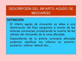 DESCRIPCIÓN DEL INFARTO AGUDO DE
MIOCARDIO
DEFINICIÓN:
• El infarto agudo de miocardio se debe a una
disminución del flujo sanguíneo a través de las
arterias coronarias, produciendo la muerte de las
células del miocardio de la zona afectada.
• Dependiendo de la arteria coronaria afectada
podemos clasificar los infartos en anterior,
posterior, inferior, lateral etc...
 