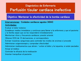 Diagnóstico de Enfermería
Perfusión tisular cardiaca inefectiva
Intervenciones: Cuidados cardiacos agudos (4044)
Actividades:
Evaluar el dolor torácico
Establecer medios inmediatos y continuos para llamar a la enfermera y que el paciente
y la familia sepan que se les responderá inmediatamente
Monitorizar ritmo y frecuencia cardiacos, presión arterial.
Obtener ECG de 12 derivaciones, si correspondiera
Extraer muestras sanguíneas para controlar los niveles de enzimas si procede
Administrar oxigenoterapia y comprobar efectividad
Administrar medicamentos que alivien / eviten el dolor y la isquemia, si están pautados
Avisar al médico
Controlar la eficacia de la medicación
Intentar tranquilizar al paciente
Objetivo: Mantener la efectividad de la bomba cardiaca
 