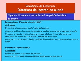 Diagnóstico de Enfermería
Deterioro del patrón de sueño
Intervenciones: Fomentar el sueño (1850)
Actividades:
Determinar el esquema de sueño/vigilia del paciente
Ajustar el ambiente (luz, ruido, temperatura, colchón y cama) para favorecer el sueño
Controlar la ingesta de alimentación y bebidas a la hora de irse a la cama para
determinar los productos que faciliten o entorpezcan el sueño
Comentar con el paciente y familia medidas de comodidad o técnicas para favorecer el
sueño
Prescribir medicación (2390)
Actividades:
Evaluar los signos y síntomas del insomnio
Consultar con el médico la necesidad de medicamentos para dormir
Objetivo:El paciente restablecerá su patrón habitual
de sueño
 