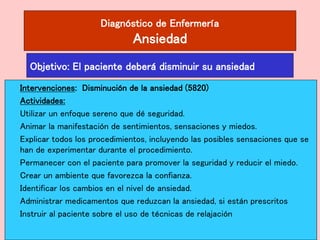 Diagnóstico de Enfermería
Ansiedad
Intervenciones: Disminución de la ansiedad (5820)
Actividades:
Utilizar un enfoque sereno que dé seguridad.
Animar la manifestación de sentimientos, sensaciones y miedos.
Explicar todos los procedimientos, incluyendo las posibles sensaciones que se
han de experimentar durante el procedimiento.
Permanecer con el paciente para promover la seguridad y reducir el miedo.
Crear un ambiente que favorezca la confianza.
Identificar los cambios en el nivel de ansiedad.
Administrar medicamentos que reduzcan la ansiedad, si están prescritos
Instruir al paciente sobre el uso de técnicas de relajación
Objetivo: El paciente deberá disminuir su ansiedad
 