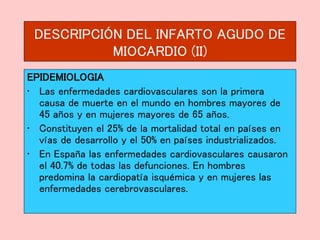DESCRIPCIÓN DEL INFARTO AGUDO DE
MIOCARDIO (II)
EPIDEMIOLOGIA
• Las enfermedades cardiovasculares son la primera
causa de muerte en el mundo en hombres mayores de
45 años y en mujeres mayores de 65 años.
• Constituyen el 25% de la mortalidad total en países en
vías de desarrollo y el 50% en países industrializados.
• En España las enfermedades cardiovasculares causaron
el 40.7% de todas las defunciones. En hombres
predomina la cardiopatía isquémica y en mujeres las
enfermedades cerebrovasculares.
 