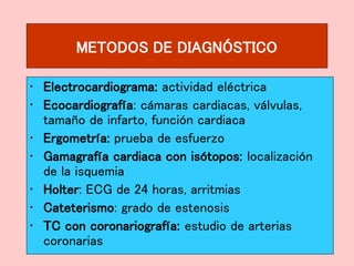 METODOS DE DIAGNÓSTICO
• Electrocardiograma: actividad eléctrica
• Ecocardiografía: cámaras cardiacas, válvulas,
tamaño de infarto, función cardiaca
• Ergometría: prueba de esfuerzo
• Gamagrafía cardiaca con isótopos: localización
de la isquemia
• Holter: ECG de 24 horas, arritmias
• Cateterismo: grado de estenosis
• TC con coronariografía: estudio de arterias
coronarias
 