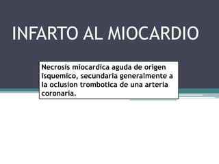 INFARTO AL MIOCARDIO
Necrosis miocardica aguda de origen
isquemico, secundaria generalmente a
la oclusion trombotica de una arteria
coronaria.
 