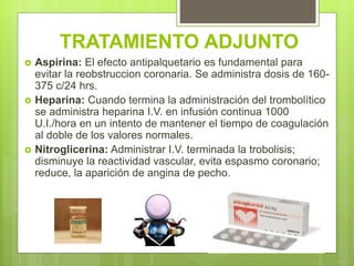 TRATAMIENTO ADJUNTO
 Aspirina: El efecto antipalquetario es fundamental para
evitar la reobstruccion coronaria. Se administra dosis de 160-
375 c/24 hrs.
 Heparina: Cuando termina la administración del trombolítico
se administra heparina I.V. en infusión continua 1000
U.I./hora en un intento de mantener el tiempo de coagulación
al doble de los valores normales.
 Nitroglicerina: Administrar I.V. terminada la trobolisis;
disminuye la reactividad vascular, evita espasmo coronario;
reduce, la aparición de angina de pecho.
 