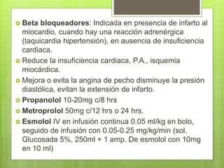  Beta bloqueadores: Indicada en presencia de infarto al
miocardio, cuando hay una reacción adrenérgica
(taquicardia hipertensión), en ausencia de insuficiencia
cardiaca.
 Reduce la insuficiencia cardiaca, P.A., isquemia
miocárdica.
 Mejora o evita la angina de pecho disminuye la presión
diastólica, evitan la extensión de infarto.
 Propanolol 10-20mg c/8 hrs
 Metroprolol 50mg c/12 hrs o 24 hrs.
 Esmolol IV en infusión continua 0.05 ml/kg en bolo,
seguido de infusión con 0.05-0.25 mg/kg/min (sol.
Glucosada 5%, 250ml + 1 amp. De esmolol con 10mg
en 10 ml)
 