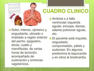 CUADRO CLINICO
 Dolor, intenso, opresivo y
angustiante, ubicado o
irradiado a región anterior
del pecho, epigastrio,
dorso, cuello y
mandíbulas, de varias
horas de duración,
acompañado de
sudoración y síntomas
vagotónicos.
 Arritmia o a falla
ventricular izquierda
aguda: síncope, disnea,
edema pulmonar agudo,
etc.
 El paciente está inquieto,
angustiado,
comprometido, pálido y
sudoroso. En algunos
predomina la taquicardia
y en otros la bradicardia.
 