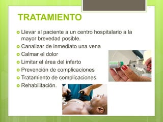TRATAMIENTO
 Llevar al paciente a un centro hospitalario a la
mayor brevedad posible.
 Canalizar de inmediato una vena
 Calmar el dolor
 Limitar el área del infarto
 Prevención de complicaciones
 Tratamiento de complicaciones
 Rehabilitación.
 