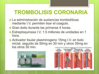 TROMBOLISIS CORONARIA
 La administración de sustancias trombolíticas
mediante I.V. permiten lisar el coagulo.
 Gran éxito durante las primeras 4 horas.
 Estreptoquinasa I.V. 1.5 millones de unidades en 1
hora.
 Activador tisular plasminogeno 15mg I.V. en bolo
inicial, seguido de 50mg en 30 min y otros 35mg en
los otros 30 min.
 