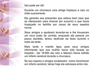 Isto pode ser útil: Durante um churrasco uma amiga tropeçou e caiu no chão suavemente. Ela garantiu aos presentes que estava bem (aos que se ofereceram para chamar por socorro) e que havia tropeçado no ladrilho por causa de seus sapatos novos.  Seus amigos a ajudaram levantar-se e lhe trouxeram um novo prato de comida, enquanto ela parecia um pouco aturdida, tentou desfrutar da festa durante o resto da tarde.  Mais tarde o marido ligou para seus amigos informando que sua mulher havia sido levada ao hospital - (às 18:00h ela veio a falecer) Havia sofrido um infarto cerebral durante o churrasco.  Se seu esposo e amigos soubessem  como reconhecer um infarto cerebral, talvez hoje ela estivesse entre nós. 